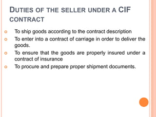DUTIES OF THE SELLER UNDER A CIF
CONTRACT







To ship goods according to the contract description
To enter into a contract of carriage in order to deliver the
goods.
To ensure that the goods are properly insured under a
contract of insurance
To procure and prepare proper shipment documents.

 