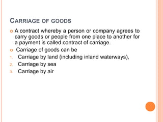 CARRIAGE OF GOODS
A contract whereby a person or company agrees to
carry goods or people from one place to another for
a payment is called contract of carriage.
 Carriage of goods can be
1. Carriage by land (including inland waterways),
2. Carriage by sea
3. Carriage by air


 