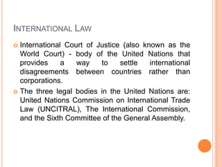 INTERNATIONAL LAW
International Court of Justice (also known as the
World Court) - body of the United Nations that
provides
a
way
to
settle
international
disagreements between countries rather than
corporations.
 The three legal bodies in the United Nations are:
United Nations Commission on International Trade
Law (UNCITRAL), The International Commission,
and the Sixth Committee of the General Assembly.


 