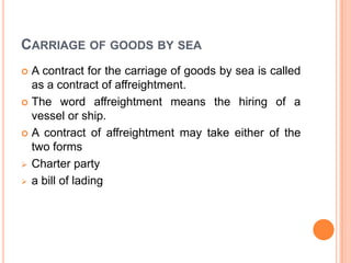 CARRIAGE OF GOODS BY SEA
A contract for the carriage of goods by sea is called
as a contract of affreightment.
 The word affreightment means the hiring of a
vessel or ship.
 A contract of affreightment may take either of the
two forms
 Charter party
 a bill of lading


 