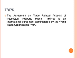 TRIPS


The Agreement on Trade Related Aspects of
Intellectual Property Rights (TRIPS) is an
international agreement administered by the World
Trade Organization (WTO)

 