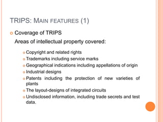 TRIPS: MAIN FEATURES (1)


Coverage of TRIPS

Areas of intellectual property covered:
Copyright and related rights
 Trademarks including service marks
 Geographical indications including appellations of origin
 Industrial designs
 Patents including the protection of new varieties of
plants
 The layout-designs of integrated circuits
 Undisclosed information, including trade secrets and test
data.


 