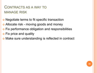 CONTRACTS AS A WAY TO
MANAGE RISK
Negotiate terms to fit specific transaction
 Allocate risk - moving goods and money
 Fix performance obligation and responsibilities
 Fix price and quality
 Make sure understanding is reflected in contract


35

 