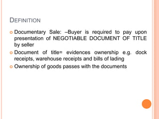 DEFINITION
Documentary Sale: –Buyer is required to pay upon
presentation of NEGOTIABLE DOCUMENT OF TITLE
by seller
 Document of title= evidences ownership e.g. dock
receipts, warehouse receipts and bills of lading
 Ownership of goods passes with the documents


 
