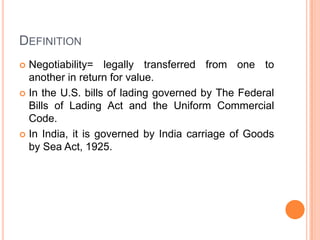 DEFINITION
Negotiability= legally transferred from one to
another in return for value.
 In the U.S. bills of lading governed by The Federal
Bills of Lading Act and the Uniform Commercial
Code.
 In India, it is governed by India carriage of Goods
by Sea Act, 1925.


 