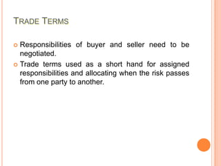 TRADE TERMS
Responsibilities of buyer and seller need to be
negotiated.
 Trade terms used as a short hand for assigned
responsibilities and allocating when the risk passes
from one party to another.


 