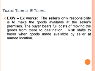 TRADE TERMS: E TERMS
– Ex works: The seller's only responsibility
is to make the goods available at the seller's
premises. The buyer bears full costs of moving the
goods from there to destination. Risk shifts to
buyer when goods made available by seller at
named location.

 EXW

 