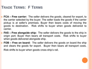 TRADE TERMS: F TERMS






FCA – Free carrier: The seller delivers the goods, cleared for export, to
the carrier selected by the buyer. The seller loads the goods if the carrier
pickup is at seller's premises. Buyer then bears costs of moving the
goods to destination. Risk shifts to buyer when goods delivered to
carrier.
FAS – Free alongside ship: The seller delivers the goods to the ship in
origin port. Buyer then bears all transport costs. Risk shifts to buyer
when goods delivered alongside ship.
FOB – Free on board: The seller delivers the goods on board the ship
and clears the goods for export. Buyer then bears all transport costs.
Risk shifts to buyer when goods cross ship’s rail.

 
