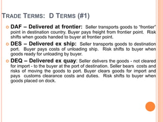 TRADE TERMS: D TERMS (#1)


DAF – Delivered at frontier: Seller transports goods to “frontier”
point in destination country. Buyer pays freight from frontier point. Risk
shifts when goods handed to buyer at frontier point.



DES – Delivered ex ship: Seller transports goods to destination
port. Buyer pays costs of unloading ship. Risk shifts to buyer when
goods ready for unloading by buyer.



DEQ – Delivered ex quay: Seller delivers the goods - not cleared
for import - to the buyer at the port of destination. Seller bears costs and
risks of moving the goods to port. Buyer clears goods for import and
pays customs clearance costs and duties. Risk shifts to buyer when
goods placed on dock.

 