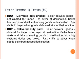 TRADE TERMS: D TERMS (#2)
DDU – Delivered duty unpaid: Seller delivers goods not cleared for import - to buyer at destination. Seller
bears costs and risks of moving goods to destination. Risk
shifts to buyer when goods delivered at specified location.
 DDP – Delivered duty paid: Seller delivers goods cleared for import - to buyer at destination. Seller bears
costs and risks of moving goods to destination, including
customs duties and taxes. Risk shifts to buyer when
goods delivered at specified location


 