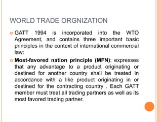 WORLD TRADE ORGNIZATION
GATT 1994 is incorporated into the WTO
Agreement, and contains three important basic
principles in the context of international commercial
law:
 Most-favored nation principle (MFN): expresses
that any advantage to a product originating or
destined for another country shall be treated in
accordance with a like product originating in or
destined for the contracting country . Each GATT
member must treat all trading partners as well as its
most favored trading partner.


 