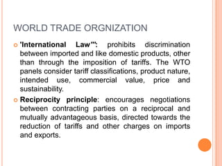 WORLD TRADE ORGNIZATION
'International Law''': prohibits discrimination
between imported and like domestic products, other
than through the imposition of tariffs. The WTO
panels consider tariff classifications, product nature,
intended use, commercial value, price and
sustainability.
 Reciprocity principle: encourages negotiations
between contracting parties on a reciprocal and
mutually advantageous basis, directed towards the
reduction of tariffs and other charges on imports
and exports.


 
