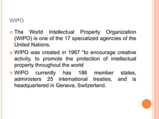 WIPO
The World Intellectual Property Organization
(WIPO) is one of the 17 specialized agencies of the
United Nations.
 WIPO was created in 1967 "to encourage creative
activity, to promote the protection of intellectual
property throughout the world
 WIPO
currently has 186 member states,
administers 25 international treaties, and is
headquartered in Geneva, Switzerland.


 