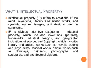 WHAT IS INTELLECTUAL PROPERTY?
Intellectual property (IP) refers to creations of the
mind: inventions, literary and artistic works, and
symbols, names, images, and designs used in
commerce.
 IP is divided into two categories:
Industrial
property, which includes inventions (patents),
trademarks, industrial designs, and geographic
indications of source; and Copyright, which includes
literary and artistic works such as novels, poems
and plays, films, musical works, artistic works such
as
drawings,
paintings,
photographs
and
sculptures, and architectural designs.


 