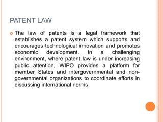 PATENT LAW


The law of patents is a legal framework that
establishes a patent system which supports and
encourages technological innovation and promotes
economic
development.
In
a
challenging
environment, where patent law is under increasing
public attention, WIPO provides a platform for
member States and intergovernmental and nongovernmental organizations to coordinate efforts in
discussing international norms

 
