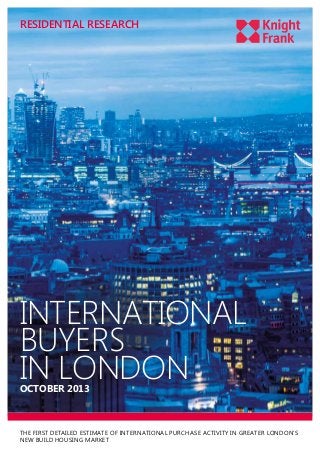 RESIDENTIAL RESEARCH

INTERNATIONAL
BUYERS
IN LONDON
OCTOBER 2013

THE FIRST DETAILED ESTIMATE OF INTERNATIONAL PURCHASE ACTIVITY IN GREATER LONDON’S
NEW BUILD HOUSING MARKET

 