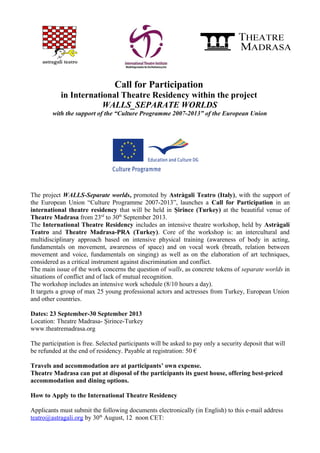 Call for Participation
in International Theatre Residency within the project
WALLS_SEPARATE WORLDS
with the support of the “Culture Programme 2007-2013” of the European Union
The project WALLS-Separate worlds, promoted by Astràgali Teatro (Italy), with the support of
the European Union “Culture Programme 2007-2013”, launches a Call for Participation in an
international theatre residency that will be held in Șirince (Turkey) at the beautiful venue of
Theatre Madrasa from 23rd
to 30th
September 2013.
The International Theatre Residency includes an intensive theatre workshop, held by Astràgali
Teatro and Theatre Madrasa-PRA (Turkey). Core of the workshop is: an intercultural and
multidisciplinary approach based on intensive physical training (awareness of body in acting,
fundamentals on movement, awareness of space) and on vocal work (breath, relation between
movement and voice, fundamentals on singing) as well as on the elaboration of art techniques,
considered as a critical instrument against discrimination and conflict.
The main issue of the work concerns the question of walls, as concrete tokens of separate worlds in
situations of conflict and of lack of mutual recognition.
The workshop includes an intensive work schedule (8/10 hours a day).
It targets a group of max 25 young professional actors and actresses from Turkey, European Union
and other countries.
Dates: 23 September-30 September 2013
Location: Theatre Madrasa- Șirince-Turkey
www.theatremadrasa.org
The participation is free. Selected participants will be asked to pay only a security deposit that will
be refunded at the end of residency. Payable at registration: 50 €
Travels and accommodation are at participants’ own expense.
Theatre Madrasa can put at disposal of the participants its guest house, offering best-priced
accommodation and dining options.
How to Apply to the International Theatre Residency
Applicants must submit the following documents electronically (in English) to this e-mail address
teatro@astragali.org by 30th
August, 12 noon CET:
 