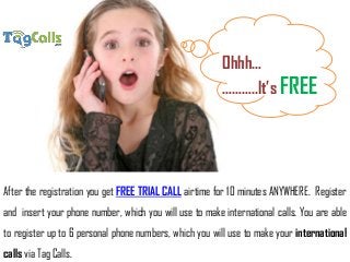 After the registration you get FREE TRIAL CALL airtime for 10 minutes ANYWHERE. Register
and insert your phone number, which you will use to make international calls. You are able
to register up to 6 personal phone numbers, which you will use to make your international
calls via Tag Calls.
Ohhh…
………..It’s FREE
 