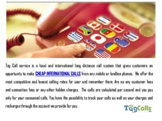 Tag Call service is a local and international long distance call system that gives customers an
opportunity to make CHEAP INTERNATIONAL CALLS from any mobile or landline phones. We offer the
most competitive and lowest calling rates for user and remember there Are no any customer fees
and connection fees or any other hidden charges. The calls are calculated per second and you pay
only for your consumed calls. You have the possibility to track your calls as well as your charges and
recharges through the account we provide for you.
 