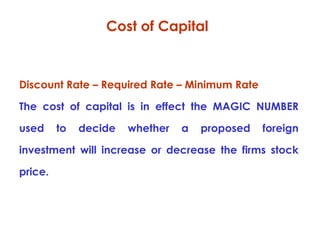 Cost of Capital

Discount Rate – Required Rate – Minimum Rate
The cost of capital is in effect the MAGIC NUMBER
used

to

decide

whether

a

proposed

foreign

investment will increase or decrease the firms stock
price.

 