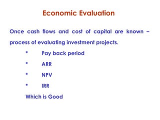 Economic Evaluation
Once cash flows and cost of capital are known –
process of evaluating investment projects.
*

Pay back period

*

ARR

*

NPV

*

IRR

Which is Good

 
