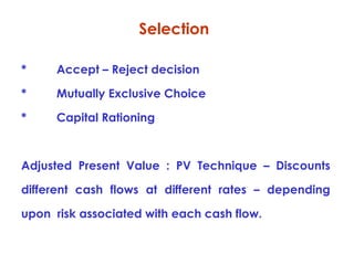 Selection
*

Accept – Reject decision

*

Mutually Exclusive Choice

*

Capital Rationing

Adjusted Present Value : PV Technique – Discounts
different cash flows at different rates – depending
upon risk associated with each cash flow.

 