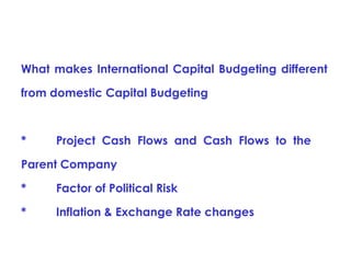 What makes International Capital Budgeting different
from domestic Capital Budgeting

*

Project Cash Flows and Cash Flows to the

Parent Company
*

Factor of Political Risk

*

Inflation & Exchange Rate changes

 
