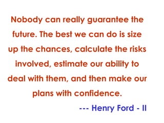 Nobody can really guarantee the
future. The best we can do is size
up the chances, calculate the risks
involved, estimate our ability to
deal with them, and then make our
plans with confidence.
--- Henry Ford - II

 