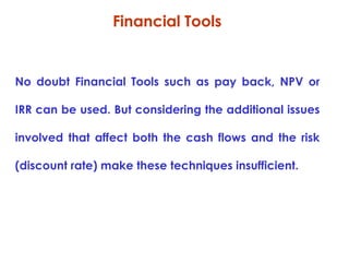Financial Tools

No doubt Financial Tools such as pay back, NPV or
IRR can be used. But considering the additional issues
involved that affect both the cash flows and the risk
(discount rate) make these techniques insufficient.

 