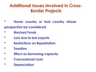 Additional Issues Involved in CrossBorder Projects
*

Home country or host country whose

perspective be considered
*

Blocked Funds

*

Loss due to lost exports

*

Restrictions on Repatriation

*

Taxation

*

Effect on Borrowing capacity

*

Concessional Loan

*

Depreciation

 