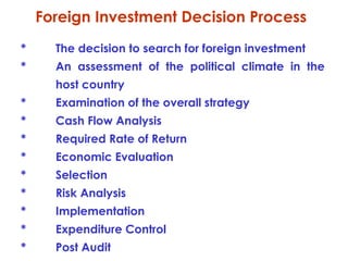 Foreign Investment Decision Process
*

The decision to search for foreign investment

*

An assessment of the political climate in the
host country

*

Examination of the overall strategy

*

Cash Flow Analysis

*

Required Rate of Return

*

Economic Evaluation

*

Selection

*

Risk Analysis

*

Implementation

*

Expenditure Control

*

Post Audit

 