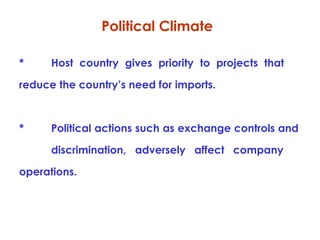 Political Climate
*

Host country gives priority to projects that

reduce the country’s need for imports.

*

Political actions such as exchange controls and
discrimination, adversely affect company

operations.

 