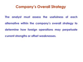 Company’s Overall Strategy
The analyst must assess the usefulness of each
alternative within the company’s overall strategy to
determine how foreign operations may perpetuate
current strengths or offset weaknesses.

 