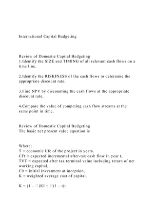 International Capital Budgeting
Review of Domestic Capital Budgeting
1.Identify the SIZE and TIMING of all relevant cash flows on a
time line.
2.Identify the RISKINESS of the cash flows to determine the
appropriate discount rate.
3.Find NPV by discounting the cash flows at the appropriate
discount rate.
4.Compare the value of competing cash flow streams at the
same point in time.
Review of Domestic Capital Budgeting
The basic net present value equation is
Where:
T = economic life of the project in years.
CFt = expected incremental after-tax cash flow in year t,
TVT = expected after tax terminal value including return of net
working capital,
C0 = initial investment at inception,
K = weighted average cost of capital.
K = (1 – – t)i
 