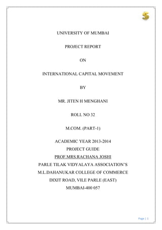 Page | 1
UNIVERSITY OF MUMBAI
PROJECT REPORT
ON
INTERNATIONAL CAPITAL MOVEMENT
BY
MR. JITEN H MENGHANI
ROLL NO 32
M.COM. (PART-1)
ACADEMIC YEAR 2013-2014
PROJECT GUIDE
PROF.MRS.RACHANA JOSHI
PARLE TILAK VIDYALAYA ASSOCIATION’S
M.L.DAHANUKAR COLLEGE OF COMMERCE
DIXIT ROAD, VILE PARLE (EAST)
MUMBAI-400 057
 