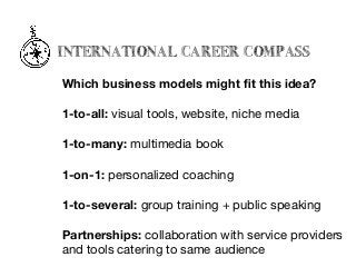INTERNATIONAL CAREER COMPASS
Which business models might ﬁt this idea?
1-to-all: visual tools, website, niche media

1-to-many: multimedia book 

1-on-1: personalized coaching 

1-to-several: group training + public speaking

Partnerships: collaboration with service providers

and tools catering to same audience
 