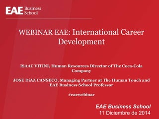 WEBINAR EAE: International Career 
Development 
ISAAC VITINI, Human Resources Director of The Coca-Cola 
Company 
JOSE DíAZ CANSECO, Managing Partner at The Human Touch and 
EAE Business School Professor 
#eaewebinar 
EAE Business School 
11 Diciembre de 2014 
 