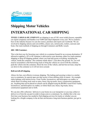 Shipping Motor Vehicles<br />INTERNATIONAL CAR SHIPPING<br />TINSEL CARGO & OIL COMPANY car shipping is one of UK's most widely known, reputable car export companies and handles over 9,000 individual shipments every year. We've created a buzz in the industry because we can also source, purchase and export cars wordwide. We are involved in shipping saloons and convertibles, classic cars, motorcycles, trailers, caravans and boats. Our main methods of shipping are through Containers and RoRo vessels 40ft / 20ft Container.This is the best way for Securing your vehicle in a container bound for an overseas destination. If allowed or applied, a 20' or 40' container is delivered to your doorstep, either live load container shipping or drop off shipping method, where you load and secure everything, including the vehicle, inside the container. The container stands about 1.22m above the ground. So, you will need to secure(hire) a flat bed towing truck to bring the vehicle on a level with the container, push the vehicle into the container, block the tires of the vehicle, and last but not least, strap the car down in the container so it will not move around. Roll-on/roll-off shipping.Allows for fast, cost effective overseas shipping. The lashing and securing is done in a similar way to containers, by special span sets that secure it from shifting while in transit - for example chain lashings with tension levers. From Yachts, locomotives, and helicopters on cradles, to whole fleets of rolling stock such as autos, buses, big rig trucks, heavy construction equipment, etc. Anything that can be placed on wheels can be shipped using the RO/RO vessel From Yachts, locomotives, and helicopters on cradles, to whole fleets cars, buses, big trucks, heavy construction equipment and so forth.We can also offer collection / delivery to your home on a car transporter or you may collect or deliver to or from the sea port in order to keep costs to a minimum. So, whether this is the very first time your business has needed to find shipping services for trucks or whether you are looking for a freight company in the uk that can become a long term business partner, just get in touch. <br />ContactTINSEL CARGO & OIL COMPANYCOMMERCE HOUSE3RD FLOOR, SUITE 311,MOI AVENUE, NAIROBI.P.O. BOX 79456-00200 NAIROBI, KENYATELE FAX: +254-20-2229781,Cellphone: +254-722-761587,+254-734-939308Website: www.tinselcargo.comEMAIL: info@tinselcargo.com<br />
