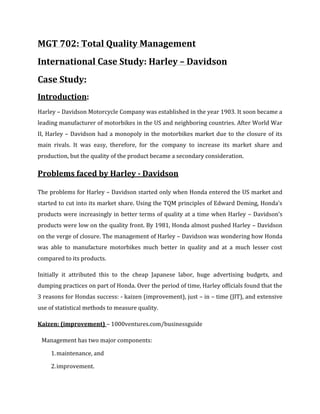 MGT 702: Total Quality Management
International Case Study: Harley – Davidson
Case Study:
Introduction:
Harley – Davidson Motorcycle Company was established in the year 1903. It soon became a
leading manufacturer of motorbikes in the US and neighboring countries. After World War
II, Harley – Davidson had a monopoly in the motorbikes market due to the closure of its
main rivals. It was easy, therefore, for the company to increase its market share and
production, but the quality of the product became a secondary consideration.
Problems faced by Harley - Davidson
The problems for Harley – Davidson started only when Honda entered the US market and
started to cut into its market share. Using the TQM principles of Edward Deming, Honda’s
products were increasingly in better terms of quality at a time when Harley – Davidson’s
products were low on the quality front. By 1981, Honda almost pushed Harley – Davidson
on the verge of closure. The management of Harley – Davidson was wondering how Honda
was able to manufacture motorbikes much better in quality and at a much lesser cost
compared to its products.
Initially it attributed this to the cheap Japanese labor, huge advertising budgets, and
dumping practices on part of Honda. Over the period of time, Harley officials found that the
3 reasons for Hondas success: - kaizen (improvement), just – in – time (JIT), and extensive
use of statistical methods to measure quality.
Kaizen: (improvement) – 1000ventures.com/businessguide
Management has two major components:
1.maintenance, and
2.improvement.
 
