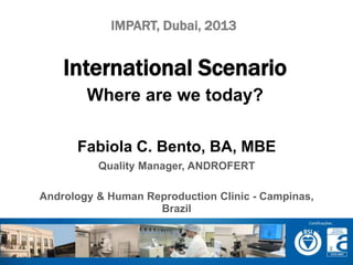 IMPART, Dubai, 2013 
International Scenario 
Where are we today? 
Fabiola C. Bento, BA, MBE 
Quality Manager, ANDROFERT 
Andrology & Human Reproduction Clinic - Campinas, 
Brazil 
 