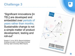 “Significant innovations [in
TEL] are developed and
embedded over periods of
years rather than months.
Sustainable change is not
a simple matter of product
development, testing and
roll-out”
Scanlon, E. et al. (2013). Beyond prototypes:
Enabling innovation in technology enhanced
learning. Open University, Milton Keynes.
12
Challenge 3
 