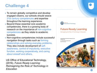 Challenge 4
● To remain globally competitive and develop
engaged citizens, our schools should weave
21st century competencies and expertise
throughout the learning experience.
● Beyond these essential core academic
competencies, there is a growing body of
research on the importance of non-cognitive
competencies as they relate to academic
success.
● Non-cognitive competencies include successful
navigation through tasks such as forming
relationships and solving everyday problems.
They also include development of self-
awareness, control of impulsivity, executive
function, working cooperatively, and caring
about oneself and others.
16
US Office of Educational Technology,
(2016). Future Ready Learning:
Reimagining the Role of Technology in
Education
 
