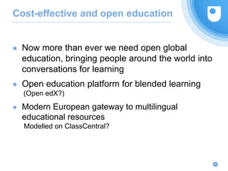 Cost-effective and open education
22
● Now more than ever we need open global
education, bringing people around the world into
conversations for learning
● Open education platform for blended learning
(Open edX?)
● Modern European gateway to multilingual
educational resources
Modelled on ClassCentral?
 