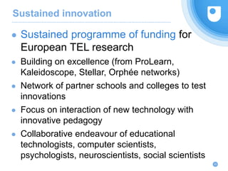 Sustained innovation
23
● Sustained programme of funding for
European TEL research
● Building on excellence (from ProLearn,
Kaleidoscope, Stellar, Orphée networks)
● Network of partner schools and colleges to test
innovations
● Focus on interaction of new technology with
innovative pedagogy
● Collaborative endeavour of educational
technologists, computer scientists,
psychologists, neuroscientists, social scientists
 