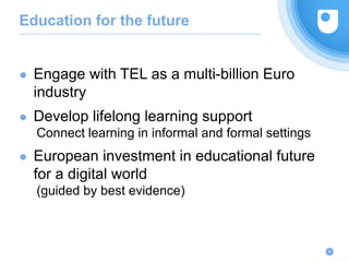Education for the future
24
● Engage with TEL as a multi-billion Euro
industry
● Develop lifelong learning support
Connect learning in informal and formal settings
● European investment in educational future
for a digital world
(guided by best evidence)
 