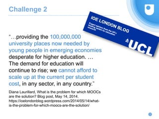Challenge 2
“…providing the 100,000,000
university places now needed by
young people in emerging economies
desperate for higher education. …
The demand for education will
continue to rise; we cannot afford to
scale up at the current per student
cost, in any sector, in any country.”
Diana Laurillard, What is the problem for which MOOCs
are the solution? Blog post, May 14, 2014.
https://ioelondonblog.wordpress.com/2014/05/14/what-
is-the-problem-for-which-moocs-are-the-solution/
7
 