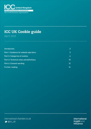 ICC UK Cookie guide
April 2012



Introduction	2

Part 1: Guidance for website operators	    3

Part 2: Categories of cookies	             6

Part 3: Technical notes and definitions	   10

Part 4: Consent wording	                   12

Further reading	                           14




international-chamber.co.uk                     international
    @icc_uk                                     insight and
                                                influence
 