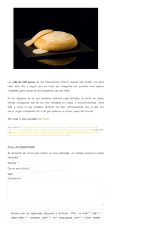 Los más de 200 jueces de los International Cheese Awards han tenido una dura
labor este año, y seguro que en todas las categorías han probado unos quesos
increíbles, pero nosotros nos quedamos con una idea:
En la categoría en la que nosotros estamos especializados, la leche de oveja,
hemos conseguido dos de las tres medallas en juego, y reconocimientos como
éste y como el que nuestros clientes nos dan continuamente son lo que nos
hacen seguir trabajando día a día por elaborar el mejor queso del mundo.
This post is also available in: Inglés
ARCHIVADA EN: CAMPOESTRELLA, CAPRICHOS DE LA PASTORA, HITO, INTERNATIONAL CHEESE AWARDS, LOS
PREMIOS DE LA ANTIGUA, NOTICIAS Y COMUNICADOS, NUEVAS ESPECIALIDADES, PIMENTÓN, PRENSA ETIQUETADA
CON: CAMPOESTRELLA, CAPRICHOS DE LA PASTORA, INTERNATIONAL CHEESE AWARDS, MEDALLAS, NOTICIAS,
PIMENTÓN, PREMIOS DE LA ANTIGUA, PREMIOS INTERNACIONALES, PRENSA
DEJA UN COMENTARIO
Tu dirección de correo electrónico no será publicada. Los campos necesarios están
marcados *
Nombre *
Correo electrónico *
Web
Comentario
Puedes usar las siguientes etiquetas y atributos HTML: <a href="" title="">
<abbr title=""> <acronym title=""> <b> <blockquote cite=""> <cite> <code>
 