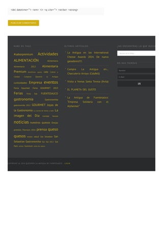 <del datetime=""> <em> <i> <q cite=""> <strike> <strong>
PUBLICAR  COMENTARIO
N UB E D E TA G S
#saborpremium Actividades
ALIMENTACIÓN Alimentaria
Alimentaria 2012 Alimentaria
Premium beneficios queso cata Coltrol y
Calidad Congreso Queseria la Antigua
curiosidades Empresa eventos
Feria Gourmet Feria GOURMET 2013
Ferias Feria Sial FUENTESAUCO
gastronomia Gastronomika
gastronomika 2012 GOURMET Joyas de
la Gastronomía La cocina de Elena y Julio La
imagen del Dia maridaje Navidad
noticias nuestros quesos Ovejas
premios Premium 2014 prensa queso
quesos recetas salud San Sebastian San
Sebastian Gastronomika Sial Sial 2012 Sial
Paris sorteo Summum torta de queso
ÚL TI MO S A R TÍ CUL O S
La Antigua en los International
Cheese Awards 2014. De nuevo
ganadores!!!!.
Compra La Antigua en…
Charcutería Arroyo (Calafell)
Visita a Yemas Santa Teresa (Ávila)
EL PLANETA DEL GUSTO
La Antigua de Fuentesaúco:
“Empresa Solidaria con el
Alzheimer”
¿ N O E N CUE N TR A S L O Q UE B US CA S ?
Buscar en el blog...
N O N O S PI E R D A S
Nombre
E-‐‑Mail
IR
COPYRIGHT © 2014 QUESERÍA LA ANTIGUA DE FUENTESAÚCO · LOGIN
■
■
■
■
■
 