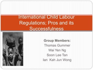 Group Members:
Thomas Gummer
Wai Yen Ng
Soon Lee Tan
Ian Kah Jun Wong
International Child Labour
Regulations; Pros and its
Successfulness
 